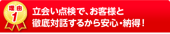 立会い点検で、お客様と徹底対話するから安心・納得！