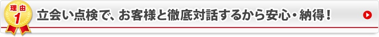 立会い点検で、お客様と徹底対話するから安心・納得！